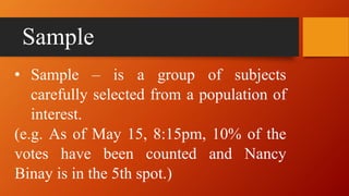 Sample
• Sample – is a group of subjects
carefully selected from a population of
interest.
(e.g. As of May 15, 8:15pm, 10% of the
votes have been counted and Nancy
Binay is in the 5th spot.)
 