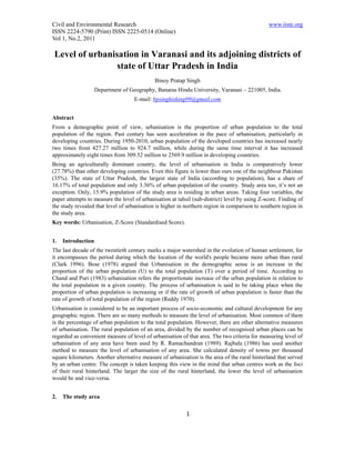 Civil and Environmental Research                                                               www.iiste.org
ISSN 2224-5790 (Print) ISSN 2225-0514 (Online)
Vol 1, No.2, 2011

Level of urbanisation in Varanasi and its adjoining districts of
                state of Uttar Pradesh in India
                                             Binoy Pratap Singh
                    Department of Geography, Banaras Hindu University, Varanasi – 221005, India.
                                    E-mail: bpsinghisking09@gmail.com


Abstract
From a demographic point of view, urbanisation is the proportion of urban population to the total
population of the region. Past century has seen acceleration in the pace of urbanisation, particularly in
developing countries. During 1950-2010, urban population of the developed countries has increased nearly
two times from 427.27 million to 924.7 million, while during the same time interval it has increased
approximately eight times from 309.52 million to 2569.9 million in developing countries.
Being an agriculturally dominant country, the level of urbanisation in India is comparatively lower
(27.78%) than other developing countries. Even this figure is lower than ours one of the neighbour Pakistan
(35%). The state of Uttar Pradesh, the largest state of India (according to population), has a share of
16.17% of total population and only 3.36% of urban population of the country. Study area too, it’s not an
exception. Only, 15.9% population of the study area is residing in urban areas. Taking four variables, the
paper attempts to measure the level of urbanisation at tahsil (sub-district) level by using Z-score. Finding of
the study revealed that level of urbanisation is higher in northern region in comparison to southern region in
the study area.
Key words: Urbanisation, Z-Score (Standardised Score).


1.   Introduction
The last decade of the twentieth century marks a major watershed in the evolution of human settlement, for
it encompasses the period during which the location of the world's people became more urban than rural
(Clark 1996). Bose (1978) argued that Urbanisation in the demographic sense is an increase in the
proportion of the urban population (U) to the total population (T) over a period of time. According to
Chand and Puri (1983) urbanisation refers the proportionate increase of the urban population in relation to
the total population in a given country. The process of urbanisation is said to be taking place when the
proportion of urban population is increasing or if the rate of growth of urban population is faster than the
rate of growth of total population of the region (Reddy 1970).
Urbanisation is considered to be an important process of socio-economic and cultural development for any
geographic region. There are so many methods to measure the level of urbanisation. Most common of them
is the percentage of urban population to the total population. However, there are other alternative measures
of urbanisation. The rural population of an area, divided by the number of recognised urban places can be
regarded as convenient measure of level of urbanisation of that area. The two criteria for measuring level of
urbanisation of any area have been used by R. Ramachandran (1989). Rajbala (1986) has used another
method to measure the level of urbanisation of any area. She calculated density of towns per thousand
square kilometers. Another alternative measure of urbanisation is the area of the rural hinterland that served
by an urban centre. The concept is taken keeping this view in the mind that urban centres work as the foci
of their rural hinterland. The larger the size of the rural hinterland, the lower the level of urbanisation
would be and vice-versa.


2.   The study area

                                                           1
 