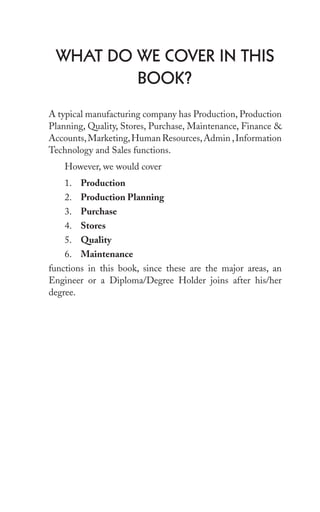 whAt Do we Cover in this
book?
A typical manufacturing company has Production, Production
Planning, Quality, Stores, Purchase, Maintenance, Finance &
Accounts,Marketing,Human Resources,Admin ,Information
Technology and Sales functions.
However, we would cover
1. Production
2. Production Planning
3. Purchase
4. Stores
5. Quality
6. Maintenance
functions in this book, since these are the major areas, an
Engineer or a Diploma/Degree Holder joins after his/her
degree.
 