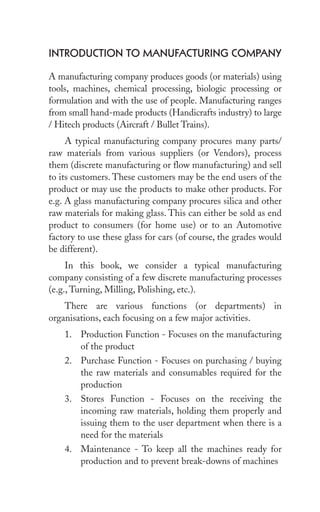 introDuCtion to MAnuFACturing CoMpAny
A manufacturing company produces goods (or materials) using
tools, machines, chemical processing, biologic processing or
formulation and with the use of people. Manufacturing ranges
from small hand-made products (Handicrafts industry) to large
/ Hitech products (Aircraft / Bullet Trains).
A typical manufacturing company procures many parts/
raw materials from various suppliers (or Vendors), process
them (discrete manufacturing or flow manufacturing) and sell
to its customers. These customers may be the end users of the
product or may use the products to make other products. For
e.g. A glass manufacturing company procures silica and other
raw materials for making glass. This can either be sold as end
product to consumers (for home use) or to an Automotive
factory to use these glass for cars (of course, the grades would
be different).
In this book, we consider a typical manufacturing
company consisting of a few discrete manufacturing processes
(e.g., Turning, Milling, Polishing, etc.).
There are various functions (or departments) in
organisations, each focusing on a few major activities.
1. Production Function - Focuses on the manufacturing
of the product
2. Purchase Function - Focuses on purchasing / buying
the raw materials and consumables required for the
production
3. Stores Function - Focuses on the receiving the
incoming raw materials, holding them properly and
issuing them to the user department when there is a
need for the materials
4. Maintenance - To keep all the machines ready for
production and to prevent break-downs of machines
 
