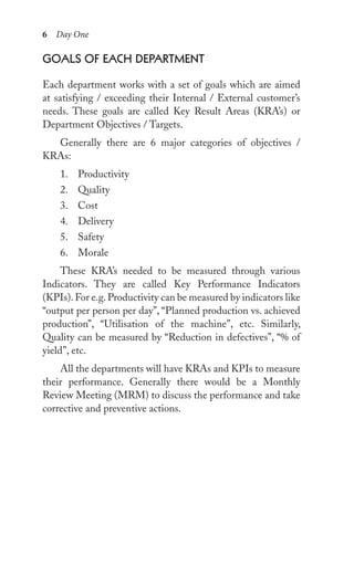 6 Day One
goAls oF eACh DepArtMent
Each department works with a set of goals which are aimed
at satisfying / exceeding their Internal / External customer’s
needs. These goals are called Key Result Areas (KRA’s) or
Department Objectives / Targets.
Generally there are 6 major categories of objectives /
KRAs:
1. Productivity
2. Quality
3. Cost
4. Delivery
5. Safety
6. Morale
These KRA’s needed to be measured through various
Indicators. They are called Key Performance Indicators
(KPIs).For e.g.Productivity can be measured by indicators like
“output per person per day”, “Planned production vs. achieved
production”, “Utilisation of the machine”, etc. Similarly,
Quality can be measured by “Reduction in defectives”, “% of
yield”, etc.
All the departments will have KRAs and KPIs to measure
their performance. Generally there would be a Monthly
Review Meeting (MRM) to discuss the performance and take
corrective and preventive actions.
 