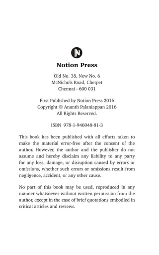 Notion Press
Old No. 38, New No. 6
McNichols Road, Chetpet
Chennai - 600 031
First Published by Notion Press 2016
Copyright © Ananth Palaniappan 2016
All Rights Reserved.
ISBN 978-1-946048-81-3
This book has been published with all efforts taken to
make the material error-free after the consent of the
author. However, the author and the publisher do not
assume and hereby disclaim any liability to any party
for any loss, damage, or disruption caused by errors or
omissions, whether such errors or omissions result from
negligence, accident, or any other cause.
No part of this book may be used, reproduced in any
manner whatsoever without written permission from the
author, except in the case of brief quotations embodied in
critical articles and reviews.
 