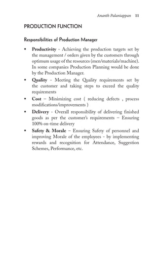 Ananth Palaniappan 11
proDuCtion FunCtion
responsibilities of production Manager
ƒ Productivity - Achieving the production targets set by
the management / orders given by the customers through
optimum usage of the resources (men/materials/machine).
In some companies Production Planning would be done
by the Production Manager.
ƒ Quality - Meeting the Quality requirements set by
the customer and taking steps to exceed the quality
requirements
ƒ Cost – Minimizing cost ( reducing defects , process
modifications/improvements )
ƒ Delivery - Overall responsibility of delivering finished
goods as per the customer’s requirements – Ensuring
100% on-time delivery
ƒ Safety & Morale – Ensuring Safety of personnel and
improving Morale of the employees - by implementing
rewards and recognition for Attendance, Suggestion
Schemes, Performance, etc.
 