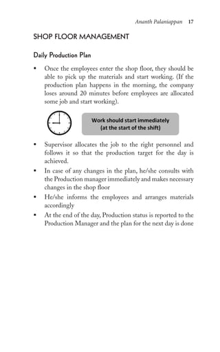Ananth Palaniappan 17
shop Floor MAnAgeMent
Daily production plan
ƒ Once the employees enter the shop floor, they should be
able to pick up the materials and start working. (If the
production plan happens in the morning, the company
loses around 20 minutes before employees are allocated
some job and start working).
ƒ Supervisor allocates the job to the right personnel and
follows it so that the production target for the day is
achieved.
ƒ In case of any changes in the plan, he/she consults with
the Production manager immediately and makes necessary
changes in the shop floor
ƒ He/she informs the employees and arranges materials
accordingly
ƒ At the end of the day, Production status is reported to the
Production Manager and the plan for the next day is done
 