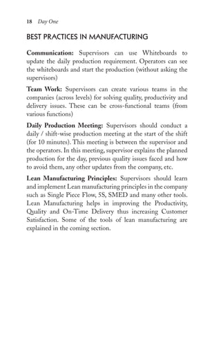 18 Day One
best prACtiCes in MAnuFACturing
Communication: Supervisors can use Whiteboards to
update the daily production requirement. Operators can see
the whiteboards and start the production (without asking the
supervisors)
Team Work: Supervisors can create various teams in the
companies (across levels) for solving quality, productivity and
delivery issues. These can be cross-functional teams (from
various functions)
Daily Production Meeting: Supervisors should conduct a
daily / shift-wise production meeting at the start of the shift
(for 10 minutes). This meeting is between the supervisor and
the operators. In this meeting, supervisor explains the planned
production for the day, previous quality issues faced and how
to avoid them, any other updates from the company, etc.
Lean Manufacturing Principles: Supervisors should learn
and implement Lean manufacturing principles in the company
such as Single Piece Flow, 5S, SMED and many other tools.
Lean Manufacturing helps in improving the Productivity,
Quality and On-Time Delivery thus increasing Customer
Satisfaction. Some of the tools of lean manufacturing are
explained in the coming section.
 