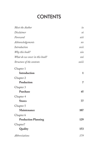 Contents
Meet the Author ix
Disclaimer xi
Foreword xiii
Acknowledgements xv
Introduction xvii
Why this book? xix
What do we cover in this book? xxi
Structure of the contents xxiii
Chapter 1
Introduction 1
Chapter 2
Production 7
Chapter 3
Purchase 45
Chapter 4
Stores 77
Chapter 5
Maintenance 107
Chapter 6
Production Planning 129
Chapter7
Quality 153
Abbreviations 179
 