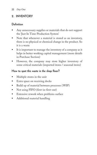 22 Day One
2. inventory
Definition
ƒ Any unnecessary supplies or materials that do not support
the ‘Just In Time Production System’
ƒ Note that whenever a material is stored as an inventory,
there is no physical or chemical change in the product. So
it is a waste
ƒ It is important to manage the inventory of a company as it
helps in better working capital management (more details
in Purchase Section)
ƒ However, the company may store higher inventory of
some critical materials (imported items / seasonal items)
how to spot this waste in the shop floor?
ƒ Multiple stores in the unit
ƒ Extra space on receiving docks
ƒ Build up of material between processes (WIP)
ƒ Not using FIFO (first-in-first-out)
ƒ Extensive rework when problems surface
ƒ Additional material handling
 