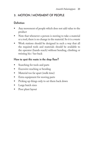 Ananth Palaniappan 23
3. Motion / MoveMent oF people
Definition
ƒ Any movement of people which does not add value to the
product
ƒ Note that whenever a person is moving to take a material
or a tool, there is no change in the material. So it is a waste
ƒ Work stations should be designed in such a way that all
the required tools and materials should be available to
the operator (hands-reach) without bending, climbing or
twisting his / her back
how to spot this waste in the shop floor?
ƒ Searching for tools and parts
ƒ Excessive reaching or bending
ƒ Material too far apart (walk time)
ƒ Extra equipment for moving parts
ƒ Picking up things only to set them back down
ƒ Large batch sizes
ƒ Poor plant layout
 