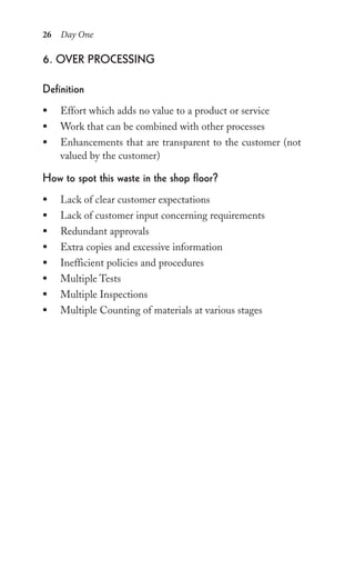 26 Day One
6. over proCessing
Definition
ƒ Effort which adds no value to a product or service
ƒ Work that can be combined with other processes
ƒ Enhancements that are transparent to the customer (not
valued by the customer)
how to spot this waste in the shop floor?
ƒ Lack of clear customer expectations
ƒ Lack of customer input concerning requirements
ƒ Redundant approvals
ƒ Extra copies and excessive information
ƒ Inefficient policies and procedures
ƒ Multiple Tests
ƒ Multiple Inspections
ƒ Multiple Counting of materials at various stages
 