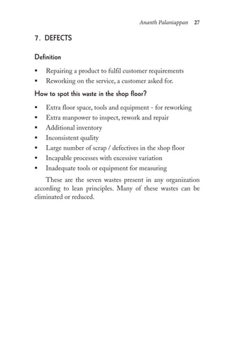 Ananth Palaniappan 27
7. DeFeCts
Definition
ƒ Repairing a product to fulfil customer requirements
ƒ Reworking on the service, a customer asked for.
how to spot this waste in the shop floor?
ƒ Extra floor space, tools and equipment - for reworking
ƒ Extra manpower to inspect, rework and repair
ƒ Additional inventory
ƒ Inconsistent quality
ƒ Large number of scrap / defectives in the shop floor
ƒ Incapable processes with excessive variation
ƒ Inadequate tools or equipment for measuring
These are the seven wastes present in any organization
according to lean principles. Many of these wastes can be
eliminated or reduced.
 