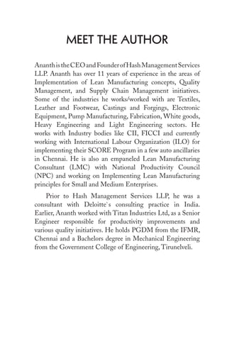 Meet the Author
AnanthistheCEOandFounderofHashManagementServices
LLP. Ananth has over 11 years of experience in the areas of
Implementation of Lean Manufacturing concepts, Quality
Management, and Supply Chain Management initiatives.
Some of the industries he works/worked with are Textiles,
Leather and Footwear, Castings and Forgings, Electronic
Equipment, Pump Manufacturing, Fabrication, White goods,
Heavy Engineering and Light Engineering sectors. He
works with Industry bodies like CII, FICCI and currently
working with International Labour Organization (ILO) for
implementing their SCORE Program in a few auto ancillaries
in Chennai. He is also an empaneled Lean Manufacturing
Consultant (LMC) with National Productivity Council
(NPC) and working on Implementing Lean Manufacturing
principles for Small and Medium Enterprises.
Prior to Hash Management Services LLP, he was a
consultant with Deloitte`s consulting practice in India.
Earlier, Ananth worked with Titan Industries Ltd, as a Senior
Engineer responsible for productivity improvements and
various quality initiatives. He holds PGDM from the IFMR,
Chennai and a Bachelors degree in Mechanical Engineering
from the Government College of Engineering, Tirunelveli.
 