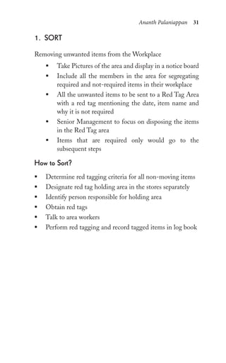 Ananth Palaniappan 31
1. sort
Removing unwanted items from the Workplace
ƒ Take Pictures of the area and display in a notice board
ƒ Include all the members in the area for segregating
required and not-required items in their workplace
ƒ All the unwanted items to be sent to a Red Tag Area
with a red tag mentioning the date, item name and
why it is not required
ƒ Senior Management to focus on disposing the items
in the Red Tag area
ƒ Items that are required only would go to the
subsequent steps
how to sort?
ƒ Determine red tagging criteria for all non-moving items
ƒ Designate red tag holding area in the stores separately
ƒ Identify person responsible for holding area
ƒ Obtain red tags
ƒ Talk to area workers
ƒ Perform red tagging and record tagged items in log book
 