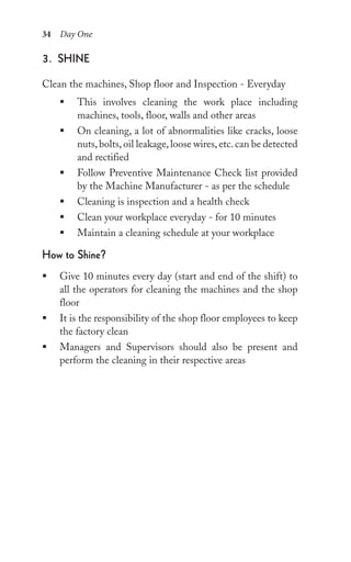 34 Day One
3. shine
Clean the machines, Shop floor and Inspection - Everyday
ƒ This involves cleaning the work place including
machines, tools, floor, walls and other areas
ƒ On cleaning, a lot of abnormalities like cracks, loose
nuts, bolts, oil leakage, loose wires, etc. can be detected
and rectified
ƒ Follow Preventive Maintenance Check list provided
by the Machine Manufacturer - as per the schedule
ƒ Cleaning is inspection and a health check
ƒ Clean your workplace everyday - for 10 minutes
ƒ Maintain a cleaning schedule at your workplace
how to shine?
ƒ Give 10 minutes every day (start and end of the shift) to
all the operators for cleaning the machines and the shop
floor
ƒ It is the responsibility of the shop floor employees to keep
the factory clean
ƒ Managers and Supervisors should also be present and
perform the cleaning in their respective areas
 