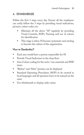 Ananth Palaniappan 35
4. stAnDArDize
Follow the first 3 steps every day. Ensure all the employees
can easily follow the 3 steps by providing visual indications,
pictures, colour codes, etc.
ƒ Maintain all the above “3S” regularly by providing
Visual Controls, SOPs, Training and use of colours
for identification
ƒ This stage is when 5S become systematic and starting
to become the culture of the organization
how to standardize?
ƒ Each area would have a person responsible for 5S
ƒ Provide Visual Indicators in the shop floor
ƒ Give Colour coding for the tools / raw materials and WIP
items
ƒ “Before” and “After” pictures can be displayed
ƒ Standard Operating Procedures (SOP) to be created in
local languages and all operators have to be trained on the
same
ƒ Use whiteboards to display order status
 