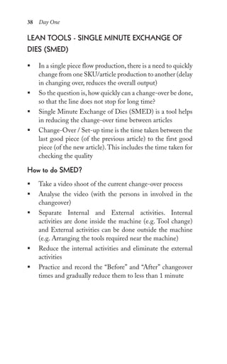 38 Day One
leAn tools - single Minute exChAnge oF
Dies (sMeD)
ƒ In a single piece flow production, there is a need to quickly
change from one SKU/article production to another (delay
in changing over, reduces the overall output)
ƒ So the question is, how quickly can a change-over be done,
so that the line does not stop for long time?
ƒ Single Minute Exchange of Dies (SMED) is a tool helps
in reducing the change-over time between articles
ƒ Change-Over / Set-up time is the time taken between the
last good piece (of the previous article) to the first good
piece (of the new article).This includes the time taken for
checking the quality
how to do sMeD?
ƒ Take a video shoot of the current change-over process
ƒ Analyse the video (with the persons in involved in the
changeover)
ƒ Separate Internal and External activities. Internal
activities are done inside the machine (e.g. Tool change)
and External activities can be done outside the machine
(e.g. Arranging the tools required near the machine)
ƒ Reduce the internal activities and eliminate the external
activities
ƒ Practice and record the “Before” and “After” changeover
times and gradually reduce them to less than 1 minute
 