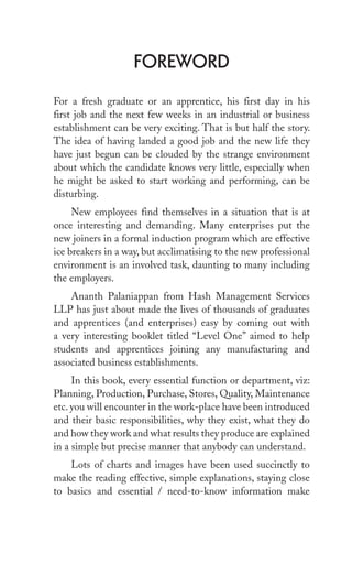 ForeworD
For a fresh graduate or an apprentice, his first day in his
first job and the next few weeks in an industrial or business
establishment can be very exciting. That is but half the story.
The idea of having landed a good job and the new life they
have just begun can be clouded by the strange environment
about which the candidate knows very little, especially when
he might be asked to start working and performing, can be
disturbing.
New employees find themselves in a situation that is at
once interesting and demanding. Many enterprises put the
new joiners in a formal induction program which are effective
ice breakers in a way, but acclimatising to the new professional
environment is an involved task, daunting to many including
the employers.
Ananth Palaniappan from Hash Management Services
LLP has just about made the lives of thousands of graduates
and apprentices (and enterprises) easy by coming out with
a very interesting booklet titled “Level One” aimed to help
students and apprentices joining any manufacturing and
associated business establishments.
In this book, every essential function or department, viz:
Planning, Production, Purchase, Stores, Quality, Maintenance
etc. you will encounter in the work-place have been introduced
and their basic responsibilities, why they exist, what they do
and how they work and what results they produce are explained
in a simple but precise manner that anybody can understand.
Lots of charts and images have been used succinctly to
make the reading effective, simple explanations, staying close
to basics and essential / need-to-know information make
 