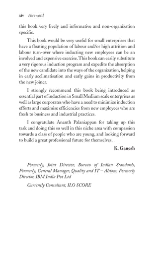 xiv Foreword
this book very lively and informative and non-organization
specific.
This book would be very useful for small enterprises that
have a floating population of labour and/or high attrition and
labour turn-over where inducting new employees can be an
involved and expensive exercise.This book can easily substitute
a very rigorous induction program and expedite the absorption
of the new candidate into the ways of the organization, helping
in early acclimatisation and early gains in productivity from
the new joiner.
I strongly recommend this book being introduced as
essential part of induction in Small Medium scale enterprises as
well as large corporates who have a need to minimize induction
efforts and maximise efficiencies from new employees who are
fresh to business and industrial practices.
I congratulate Ananth Palaniappan for taking up this
task and doing this so well in this niche area with compassion
towards a class of people who are young, and looking forward
to build a great professional future for themselves.
K. Ganesh
Formerly, Joint Director, Bureau of Indian Standards,
Formerly, General Manager, Quality and IT – Alstom, Formerly
Director, IBM India Pvt Ltd
Currently Consultant, ILO SCORE
 