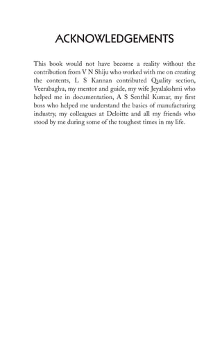ACknowleDgeMents
This book would not have become a reality without the
contribution from V N Shiju who worked with me on creating
the contents, L S Kannan contributed Quality section,
Veerabaghu, my mentor and guide, my wife Jeyalakshmi who
helped me in documentation, A S Senthil Kumar, my first
boss who helped me understand the basics of manufacturing
industry, my colleagues at Deloitte and all my friends who
stood by me during some of the toughest times in my life.
 