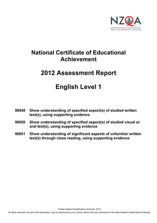 © New Zealand Qualifications Authority, 2013
All rights reserved. No part of this publication may be reproduced by any means without the prior permission of the New Zealand Qualifications Authority.
National Certificate of Educational
Achievement
2012 Assessment Report
English Level 1
90849 Show understanding of specified aspect(s) of studied written
text(s), using supporting evidence
90850 Show understanding of specified aspect(s) of studied visual or
oral text(s), using supporting evidence
90851 Show understanding of significant aspects of unfamiliar written
text(s) through close reading, using supporting evidence
 
