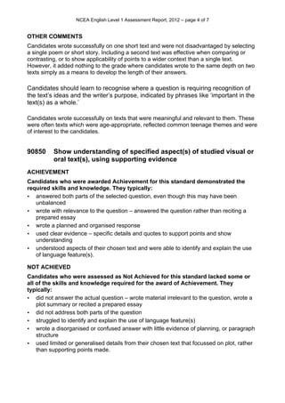 NCEA English Level 1 Assessment Report, 2012 – page 4 of 7
OTHER COMMENTS
Candidates wrote successfully on one short text and were not disadvantaged by selecting
a single poem or short story. Including a second text was effective when comparing or
contrasting, or to show applicability of points to a wider context than a single text.
However, it added nothing to the grade where candidates wrote to the same depth on two
texts simply as a means to develop the length of their answers.
Candidates should learn to recognise where a question is requiring recognition of
the text’s ideas and the writer’s purpose, indicated by phrases like ‘important in the
text(s) as a whole.’
Candidates wrote successfully on texts that were meaningful and relevant to them. These
were often texts which were age-appropriate, reflected common teenage themes and were
of interest to the candidates.
90850 Show understanding of specified aspect(s) of studied visual or
oral text(s), using supporting evidence
ACHIEVEMENT
Candidates who were awarded Achievement for this standard demonstrated the
required skills and knowledge. They typically:
• answered both parts of the selected question, even though this may have been
unbalanced
• wrote with relevance to the question – answered the question rather than reciting a
prepared essay
• wrote a planned and organised response
• used clear evidence – specific details and quotes to support points and show
understanding
• understood aspects of their chosen text and were able to identify and explain the use
of language feature(s).
NOT ACHIEVED
Candidates who were assessed as Not Achieved for this standard lacked some or
all of the skills and knowledge required for the award of Achievement. They
typically:
• did not answer the actual question – wrote material irrelevant to the question, wrote a
plot summary or recited a prepared essay
• did not address both parts of the question
• struggled to identify and explain the use of language feature(s)
• wrote a disorganised or confused answer with little evidence of planning, or paragraph
structure
• used limited or generalised details from their chosen text that focussed on plot, rather
than supporting points made.
 