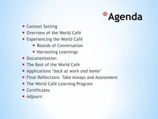 Agenda  Context Setting Overview of the World Caf é Experiencing the World Café Rounds of Conversation Harvesting Learnings Documentation The Best of the World Café Applications ‘ back at work and home’ Final Reflections- Take Always and Assessment  The World Café Learning Program Certificates  Adjourn  
