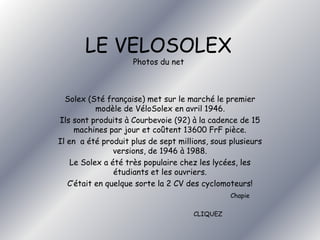 LE VELOSOLEX 
Photos du net 
Solex (Sté française) met sur le marché le premier 
modèle de VéloSolex en avril 1946. 
Ils sont produits à Courbevoie (92) à la cadence de 15 
machines par jour et coûtent 13600 FrF pièce. 
Il en a été produit plus de sept millions, sous plusieurs 
versions, de 1946 à 1988. 
Le Solex a été très populaire chez les lycées, les 
étudiants et les ouvriers. 
C’était en quelque sorte la 2 CV des cyclomoteurs! 
Chapie 
CLIQUEZ 
 