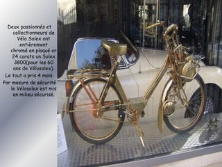 Deux passionnés et 
collectionneurs de 
Vélo Solex ont 
entièrement 
chromé en plaqué or 
24 carats un Solex 
3800(pour les 60 
ans de Vélosolex). 
Le tout a pris 4 mois. 
Par mesure de sécurité 
le Vélosolex est mis 
en milieu sécurisé. 
 