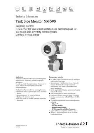 TI00402F/00/EN/13.10
71127758
Technical Information
Tank Side Monitor NRF590
Inventory Control
Field device for tank sensor operation and monitoring and for
integration into inventory control systems
Software Version 02.04
Application
The Tank Side Monitor NRF590 is a sensor integration
and monitoring unit for bulk storage tank gauging
applications.
It can be used with Micropilot radar or Proservo level
gauges and can be combined with other HART
compatible devices.
The Tank Side Monitor offers the following functions:
• intrinsically safe (i.s.) power supply of the connected
devices
• parametrization of the connected devices
• display of the measured values
• tank calculations for accurate correction of the tank
distortions
Features and benefits
• I.s. power supply and communication for Micropilot
and Levelflex level radars
• Connects up to 6 HART devices via i.s. 2 wire, for
example Prothermo for average temperature
measurement and Cerabar/Deltabar for HTMS
density applications
• Backlit graphical LCD display; operation via 3 optical
keys (touch control)
• User-friendly operating menu (multi-lingual)
• Interfaces to the tank inventory system Tankvision
• Provides communication to PLC, DCS and SCADA
systems
• Various industry standard communication protocols,
including
– Sakura V1
– EIA-485 Modbus
– Whessoematic WM550
– BPM (compatible with Enraf systems)
• Approved for use in explosion hazardous areas
• Weights & Measure-approved for use in custody
transfer applications
 