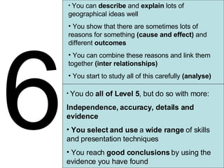6 You can  describe  and  explain  lots of geographical ideas well You show that there are sometimes lots of reasons for something  (cause and effect)  and different  outcomes You can combine these reasons and link them together  (inter relationships) You start to study all of this carefully  (analyse) You do  all of Level 5 , but do so with more: Independence, accuracy, details and evidence You select and use  a  wide range  of skills and presentation techniques You reach  good conclusions  by using the evidence you have found 