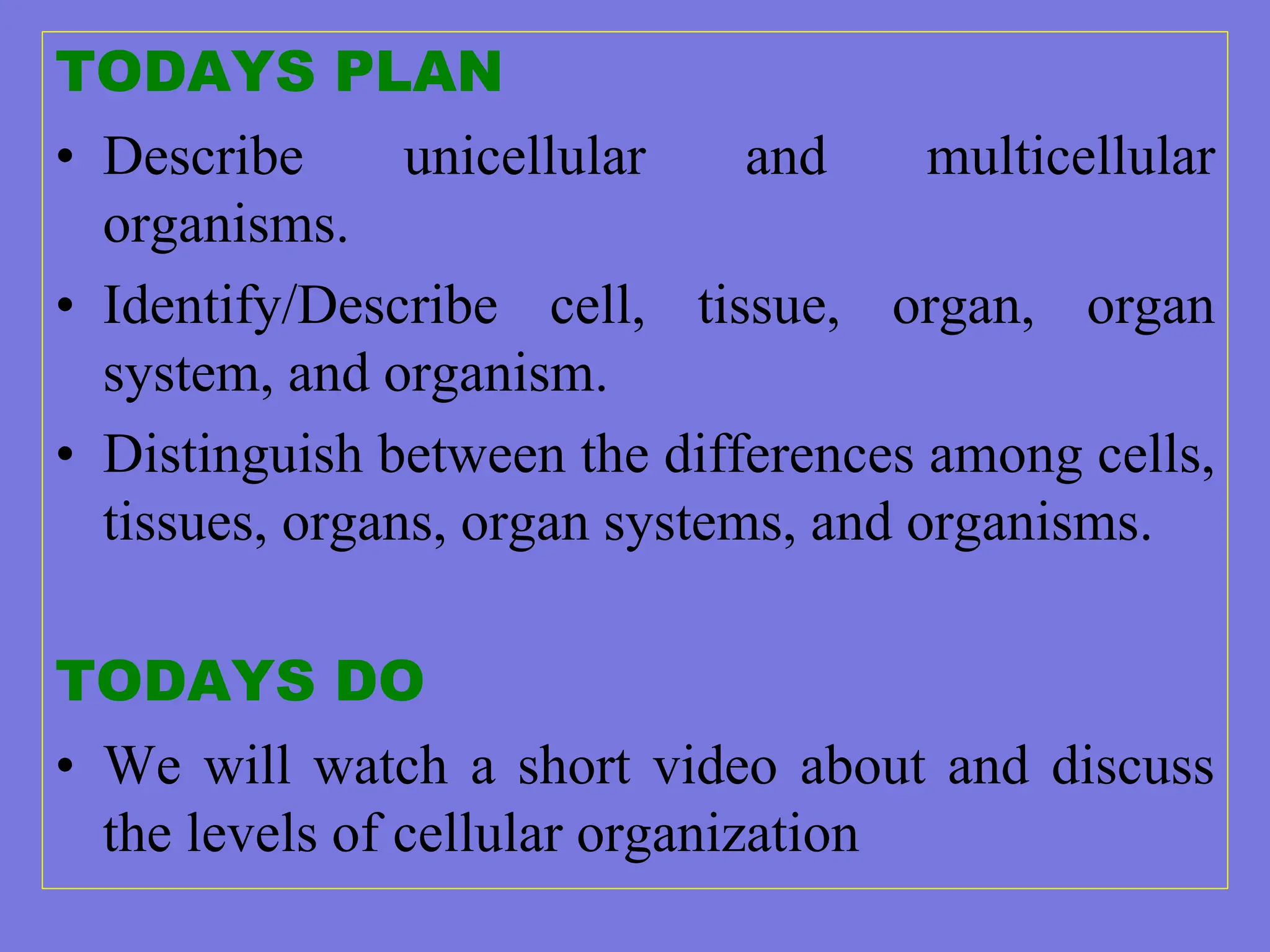 TODAYS PLAN
• Describe unicellular and multicellular
organisms.
• Identify/Describe cell, tissue, organ, organ
system, and organism.
• Distinguish between the differences among cells,
tissues, organs, organ systems, and organisms.
TODAYS DO
• We will watch a short video about and discuss
the levels of cellular organization
 