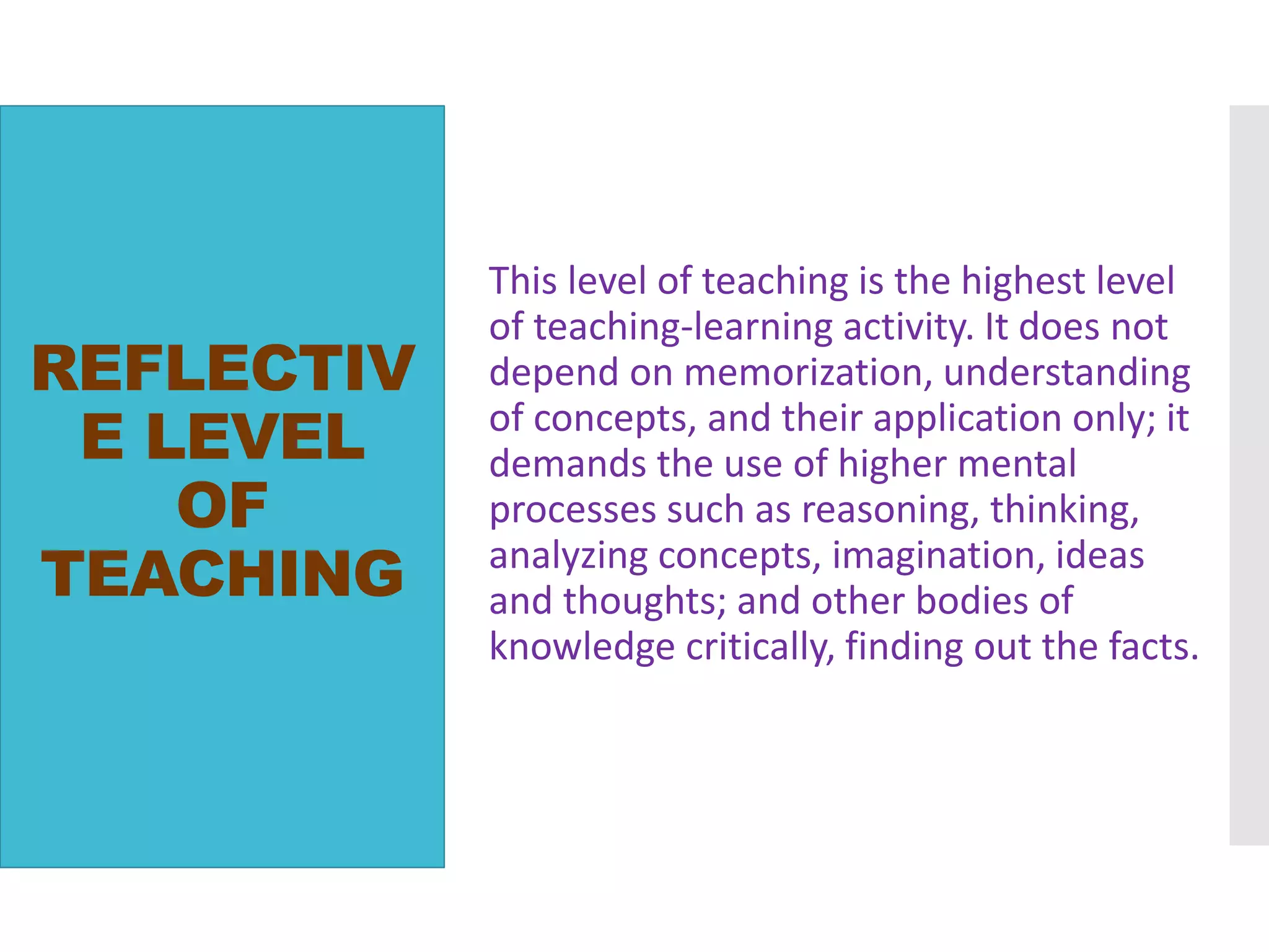REFLECTIV
E LEVEL
OF
TEACHING
This level of teaching is the highest level
of teaching-learning activity. It does not
depend on memorization, understanding
of concepts, and their application only; it
demands the use of higher mental
processes such as reasoning, thinking,
analyzing concepts, imagination, ideas
and thoughts; and other bodies of
knowledge critically, finding out the facts.
 