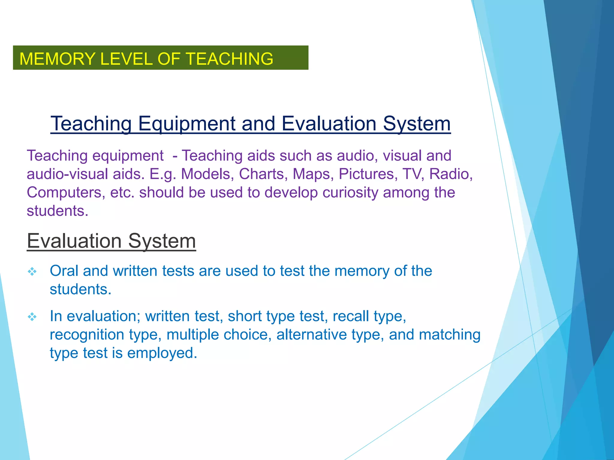 Teaching Equipment and Evaluation System
Teaching equipment - Teaching aids such as audio, visual and
audio-visual aids. E.g. Models, Charts, Maps, Pictures, TV, Radio,
Computers, etc. should be used to develop curiosity among the
students.
Evaluation System
 Oral and written tests are used to test the memory of the
students.
 In evaluation; written test, short type test, recall type,
recognition type, multiple choice, alternative type, and matching
type test is employed.
MEMORY LEVEL OF TEACHING
 