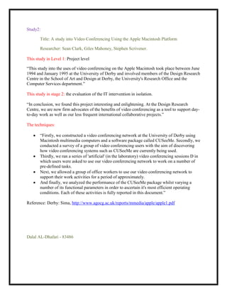 Study2:

       Title: A study into Video Conferencing Using the Apple Macintosh Platform

       Researcher: Sean Clark, Giles Mahoney, Stephen Scrivener.

This study in Level 1: Project level

“This study into the uses of video conferencing on the Apple Macintosh took place between June
1994 and January 1995 at the University of Derby and involved members of the Design Research
Centre in the School of Art and Design at Derby, the University's Research Office and the
Computer Services department.”

This study in stage 2: the evaluation of the IT intervention in isolation.

“In conclusion, we found this project interesting and enlightening. At the Design Research
Centre, we are now firm advocates of the benefits of video conferencing as a tool to support day-
to-day work as well as our less frequent international collaborative projects.”

The techniques:

       “Firstly, we constructed a video conferencing network at the University of Derby using
       Macintosh multimedia computers and a software package called CUSeeMe. Secondly, we
       conducted a survey of a group of video conferencing users with the aim of discovering
       how video conferencing systems such as CUSeeMe are currently being used.
       Thirdly, we ran a series of 'artificial' (in the laboratory) video conferencing sessions D in
       which users were asked to use our video conferencing network to work on a number of
       pre-defined tasks.
       Next, we allowed a group of office workers to use our video conferencing network to
       support their work activities for a period of approximately.
       And finally, we analyzed the performance of the CUSeeMe package whilst varying a
       number of its functional parameters in order to ascertain it's most efficient operating
       conditions. Each of these activities is fully reported in this document.”

Reference: Derby: Sima, http://www.agocg.ac.uk/reports/mmedia/apple/apple1.pdf




Dalal AL-Dhafari - 83486
 