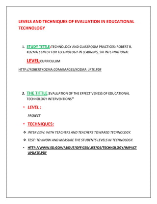 LEVELS AND TECHNIQUES OF EVALUATION IN EDUCATIONAL
TECHNOLOGY


 1. STUDY TITTLE:TECHNOLOGY AND CLASSROOM PRACTICES: ROBERT B.
    KOZMA.CENTER FOR TECHNOLOGY IN LEARNING, SRI INTERNATIONAL

      LEVEL:CURRICULUM
HTTP://ROBERTKOZMA.COM/IMAGES/KOZMA_JRTE.PDF




 2.   THE TITTLE:EVALUATION OF THE EFFECTIVENESS OF EDUCATIONAL
      TECHNOLOGY INTERVENTIONS”

  • LEVEL :
      PROJECT

  • TECHNIQUES:
   INTERVIEW: WITH TEACHERS AND TEACHERS TOWARED TECHNOLOGY.

   TEST: TO KNOW AND MEASURE THE STUDENTS LEVELS IN TECHNOLOGY.

  • HTTP://WWW.ED.GOV/ABOUT/OFFICES/LIST/OS/TECHNOLOGY/IMPACT
    UPDATE.PDF
 
