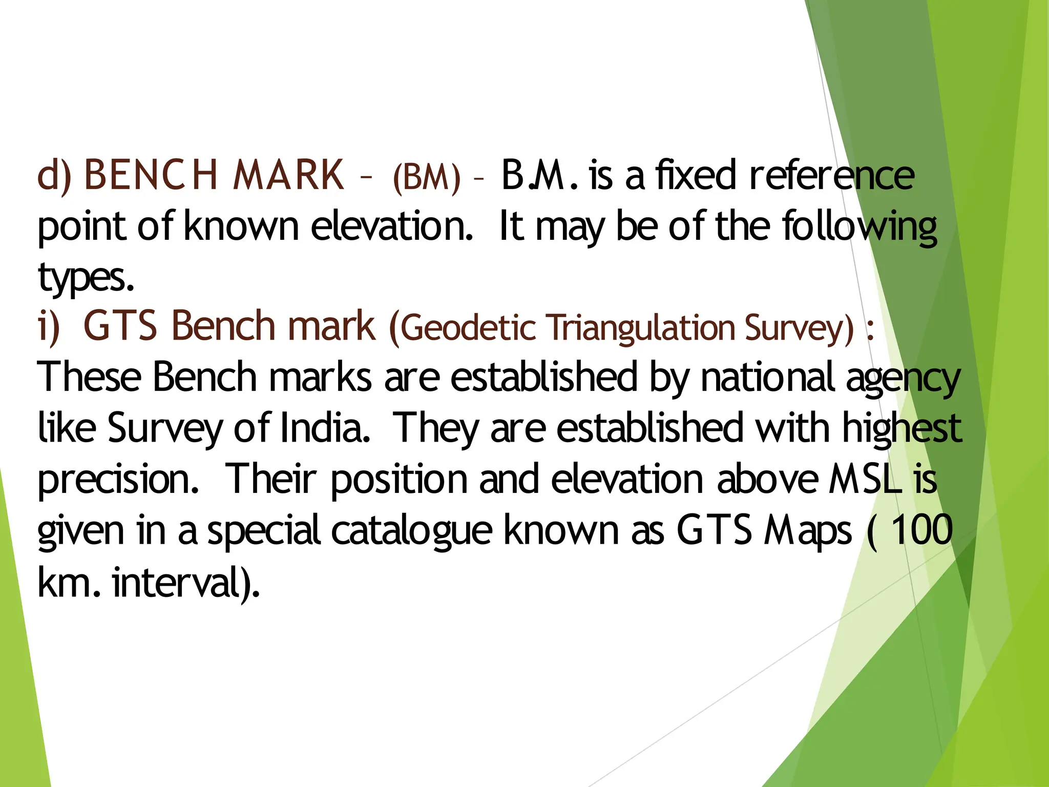 d) BENCH MARK – (BM) – B.M.is a fixed reference
point of known elevation. It may be of the following
types.
i) GTS Bench mark (Geodetic Triangulation Survey) :
These Bench marks are established by national agency
like Survey of India. They are established with highest
precision. Their position and elevation above MSL is
given in a special catalogue known as GTS Maps ( 100
km.interval).
 