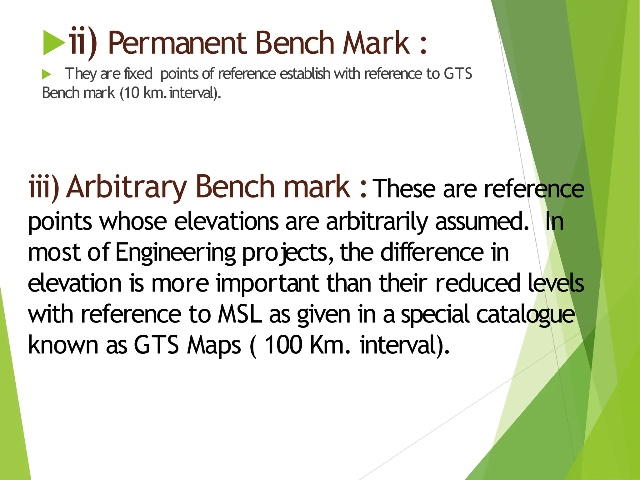 ii) Permanent Bench Mark :
 They are fixed points of reference establishwith reference to GTS
Bench mark (10 km.interval).
iii) Arbitrary Bench mark :These are reference
points whose elevations are arbitrarily assumed. In
most of Engineering projects,the difference in
elevation is more important than their reduced levels
with reference to MSL as given in a special catalogue
known as GTS Maps ( 100 Km. interval).
 