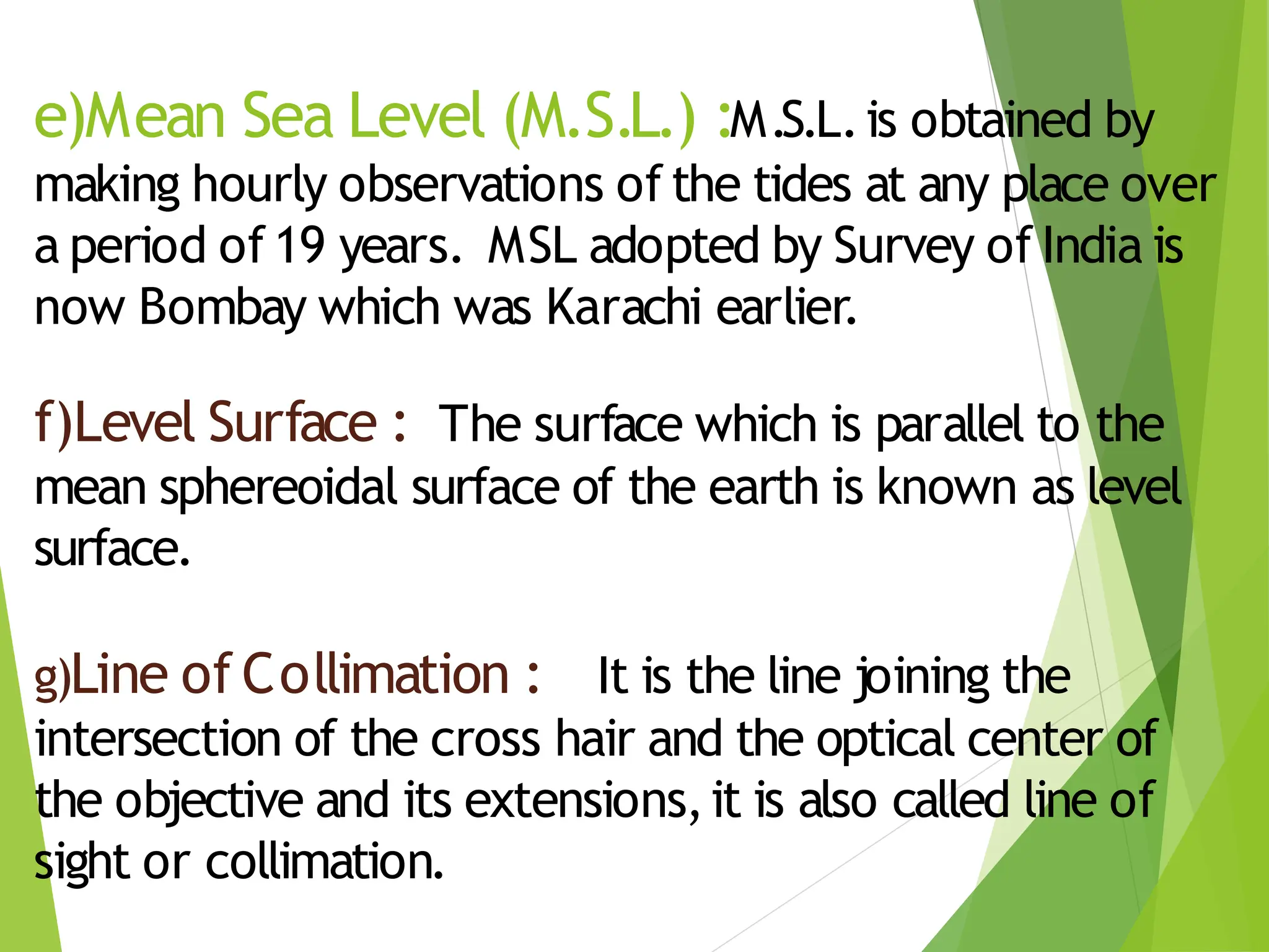 e)Mean Sea Level (M.S.L.) :M.S.L.is obtained by
making hourly observations of the tides at any place over
a period of 19 years. MSL adopted by Survey of India is
now Bombay which was Karachi earlier.
f)Level Surface : The surface which is parallel to the
mean sphereoidal surface of the earth is known as level
surface.
g)Line of Collimation : It is the line joining the
intersection of the cross hair and the optical center of
the objective and its extensions,it is also called line of
sight or collimation.
 