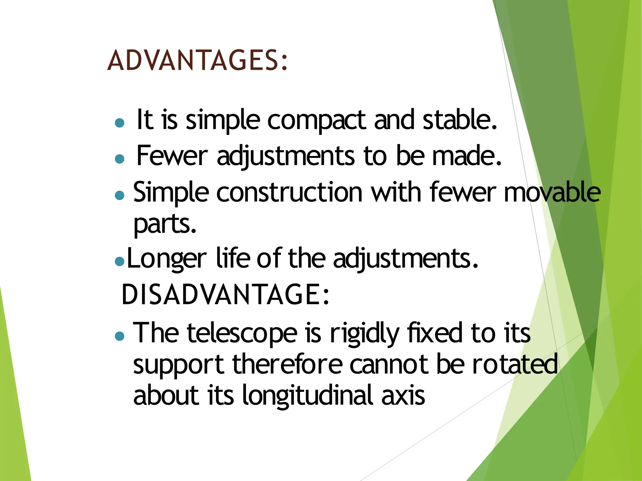 ADVANTAGES:
● It is simple compact and stable.
● Fewer adjustments to be made.
● Simple construction with fewer movable
parts.
●Longer life of the adjustments.
DISADVANTAGE:
● The telescope is rigidly fixed to its
support therefore cannot be rotated
about its longitudinal axis
 