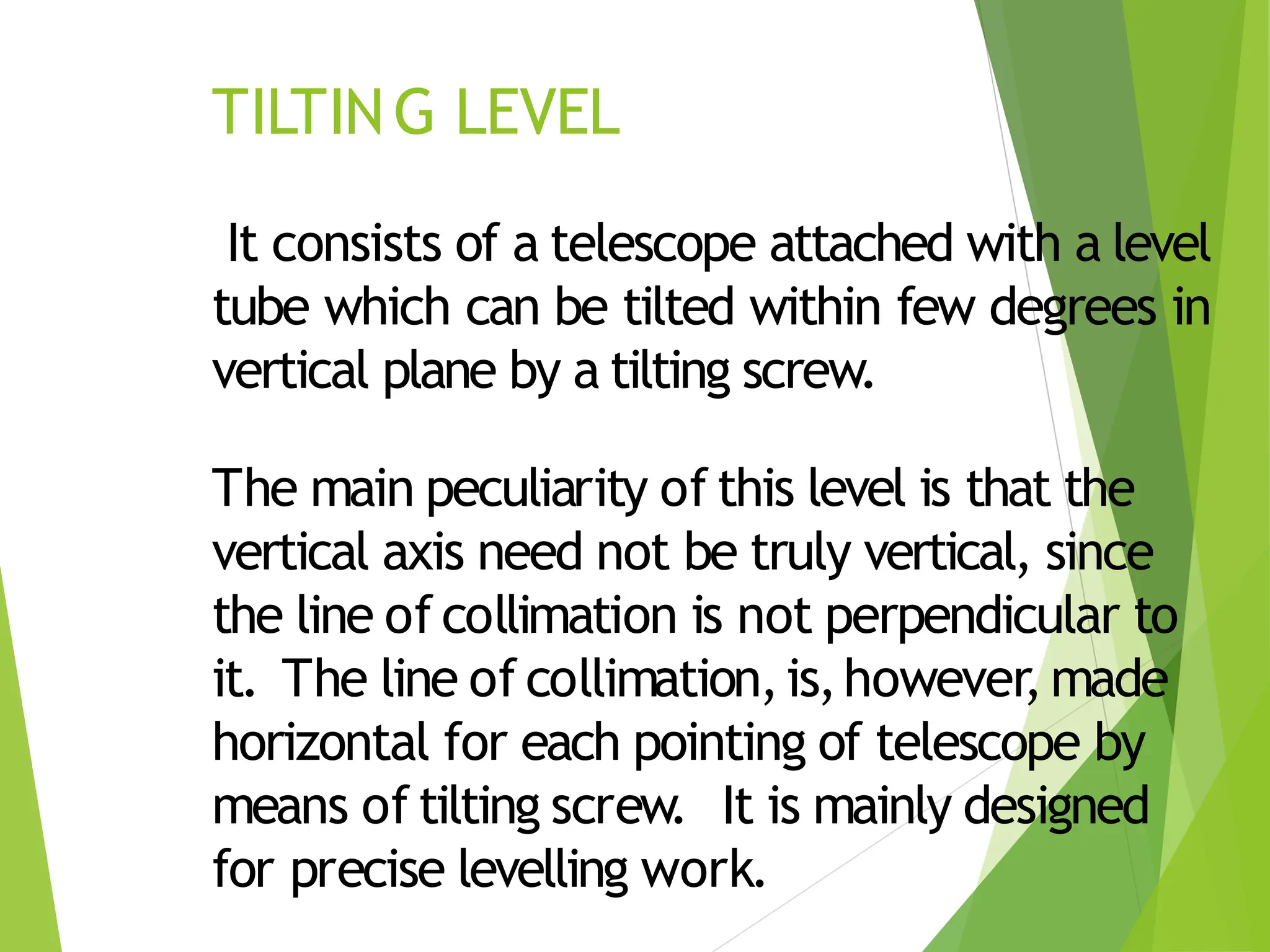 TILTING LEVEL
It consists of a telescope attached with a level
tube which can be tilted within few degrees in
vertical plane by a tilting screw.
The main peculiarity of this level is that the
vertical axis need not be truly vertical, since
the line of collimation is not perpendicular to
it. The line of collimation,is,however,made
horizontal for each pointing of telescope by
means of tilting screw. It is mainly designed
for precise levelling work.
 