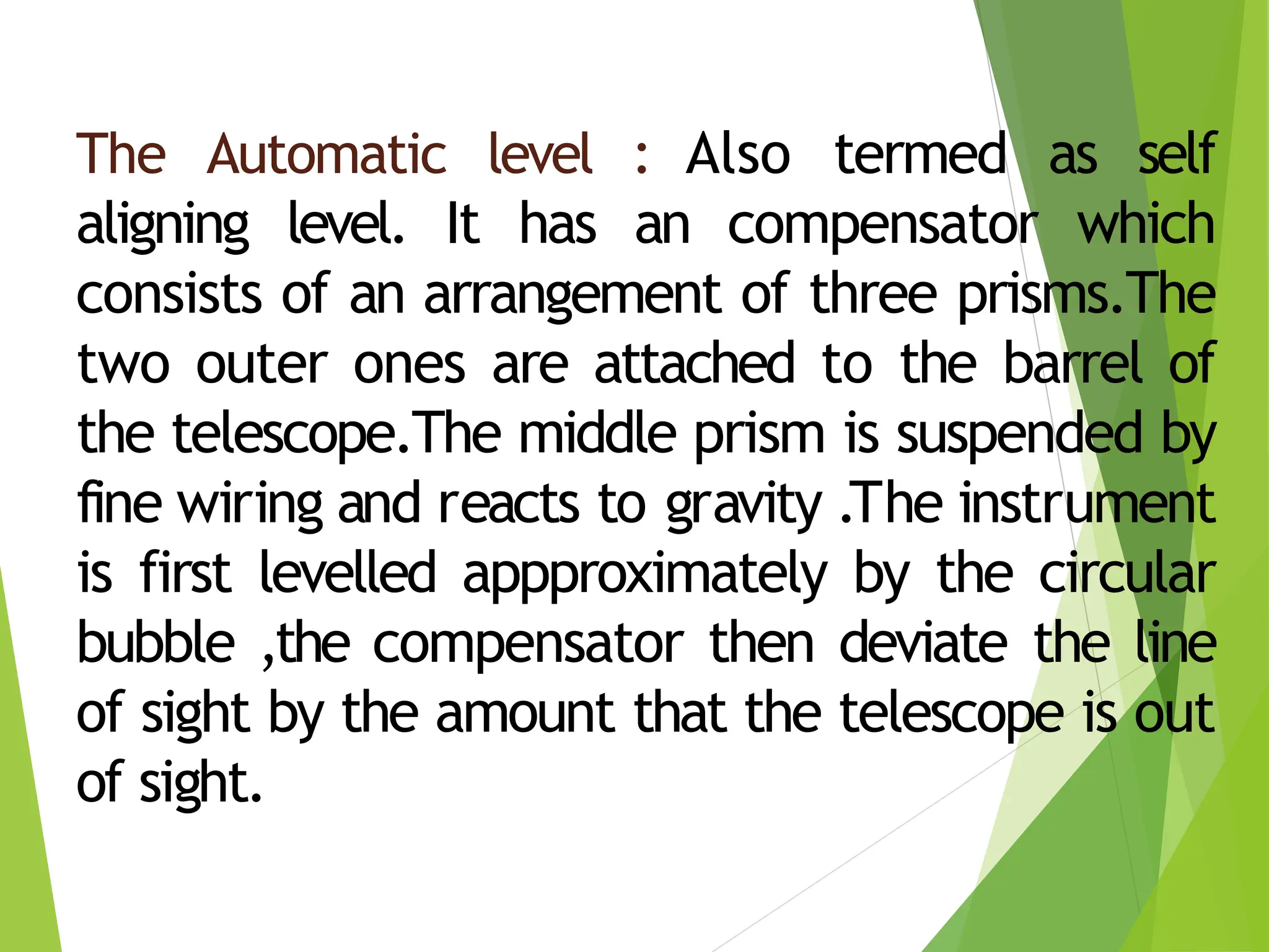 The Automatic level : Also termed as self
aligning level. It has an compensator which
consists of an arrangement of three prisms.The
two outer ones are attached to the barrel of
the telescope.The middle prism is suspended by
fine wiring and reacts to gravity .The instrument
is first levelled appproximately by the circular
bubble ,the compensator then deviate the line
of sight by the amount that the telescope is out
of sight.
 
