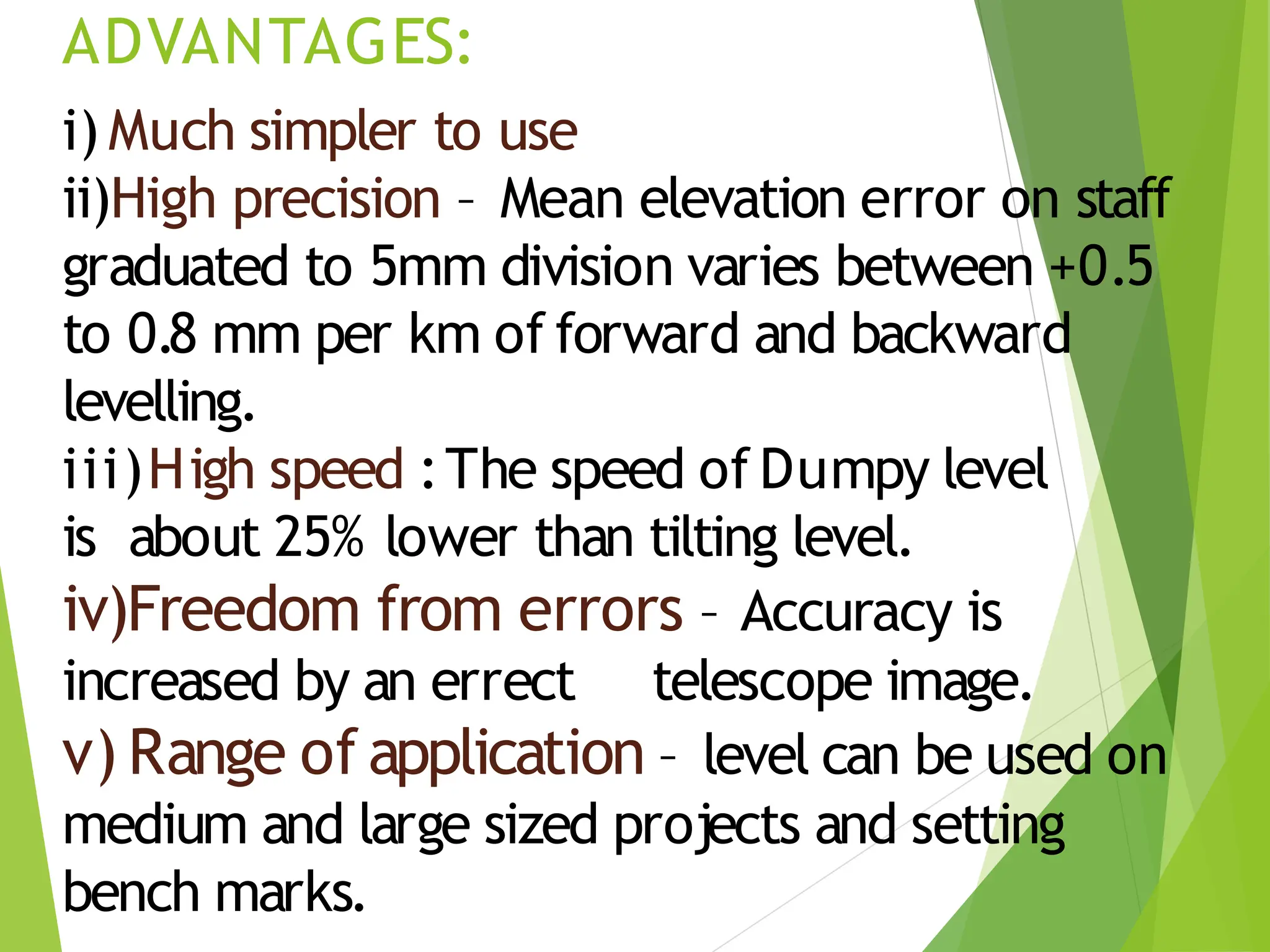 ADVANTAGES:
i) Much simpler to use
ii)High precision – Mean elevation error on staff
graduated to 5mm division varies between +0.5
to 0.8 mm per km of forward and backward
levelling.
iii)High speed :The speed of Dumpy level
is about 25% lower than tilting level.
iv)Freedom from errors – Accuracy is
increased by an errect telescope image.
v) Range of application – level can be used on
medium and large sized projects and setting
bench marks.
 