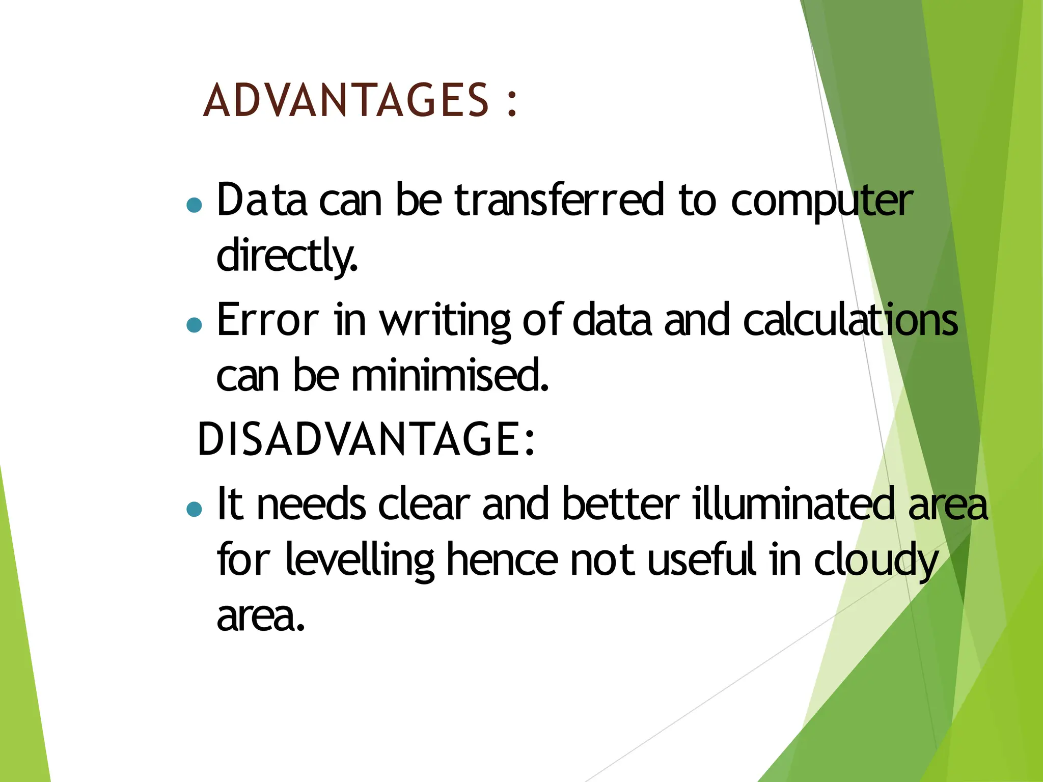 ADVANTAGES :
● Data can be transferred to computer
directly.
● Error in writing of data and calculations
can be minimised.
DISADVANTAGE:
● It needs clear and better illuminated area
for levelling hence not useful in cloudy
area.
 