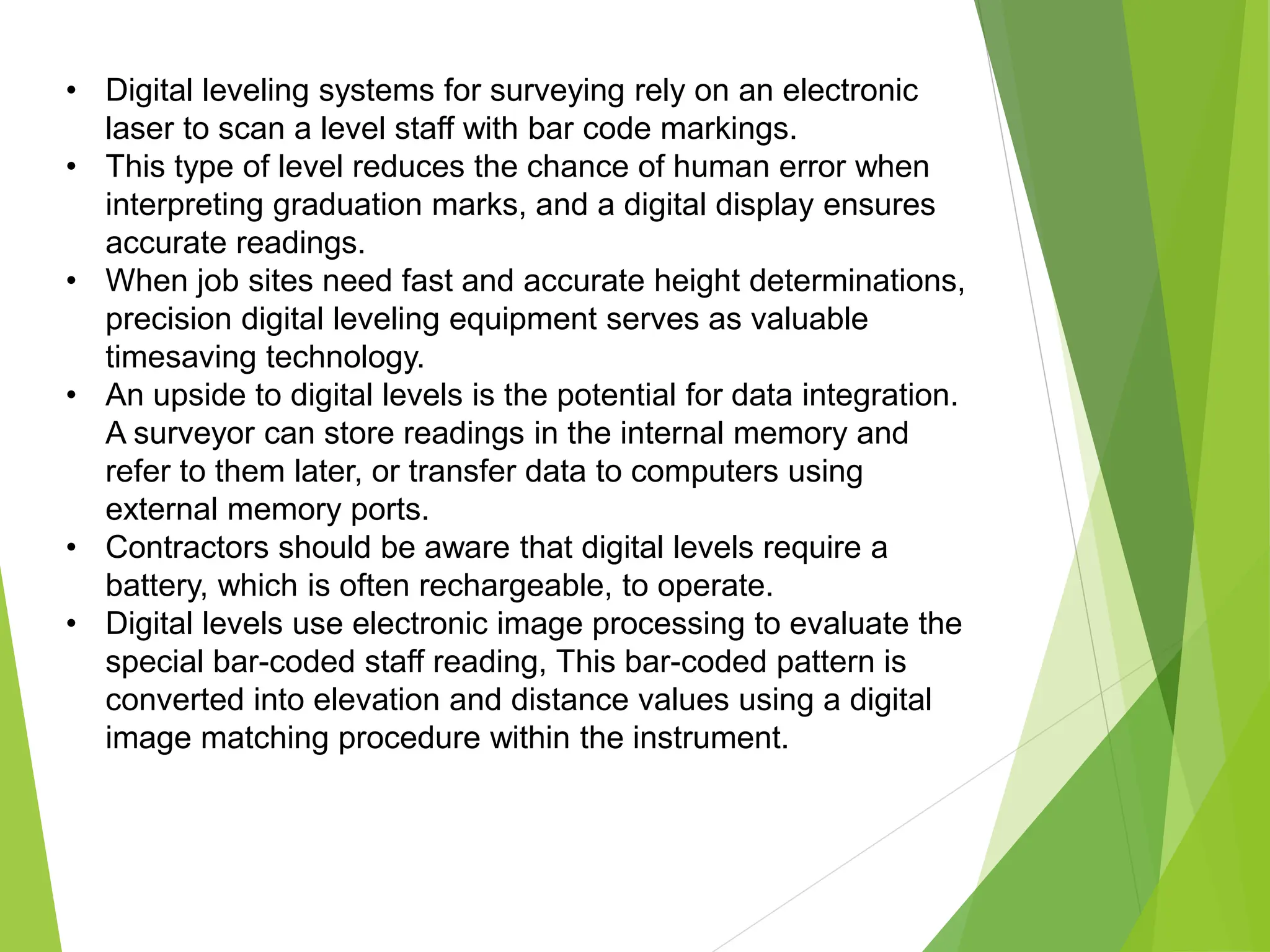 • Digital leveling systems for surveying rely on an electronic
laser to scan a level staff with bar code markings.
• This type of level reduces the chance of human error when
interpreting graduation marks, and a digital display ensures
accurate readings.
• When job sites need fast and accurate height determinations,
precision digital leveling equipment serves as valuable
timesaving technology.
• An upside to digital levels is the potential for data integration.
A surveyor can store readings in the internal memory and
refer to them later, or transfer data to computers using
external memory ports.
• Contractors should be aware that digital levels require a
battery, which is often rechargeable, to operate.
• Digital levels use electronic image processing to evaluate the
special bar-coded staff reading, This bar-coded pattern is
converted into elevation and distance values using a digital
image matching procedure within the instrument.
 