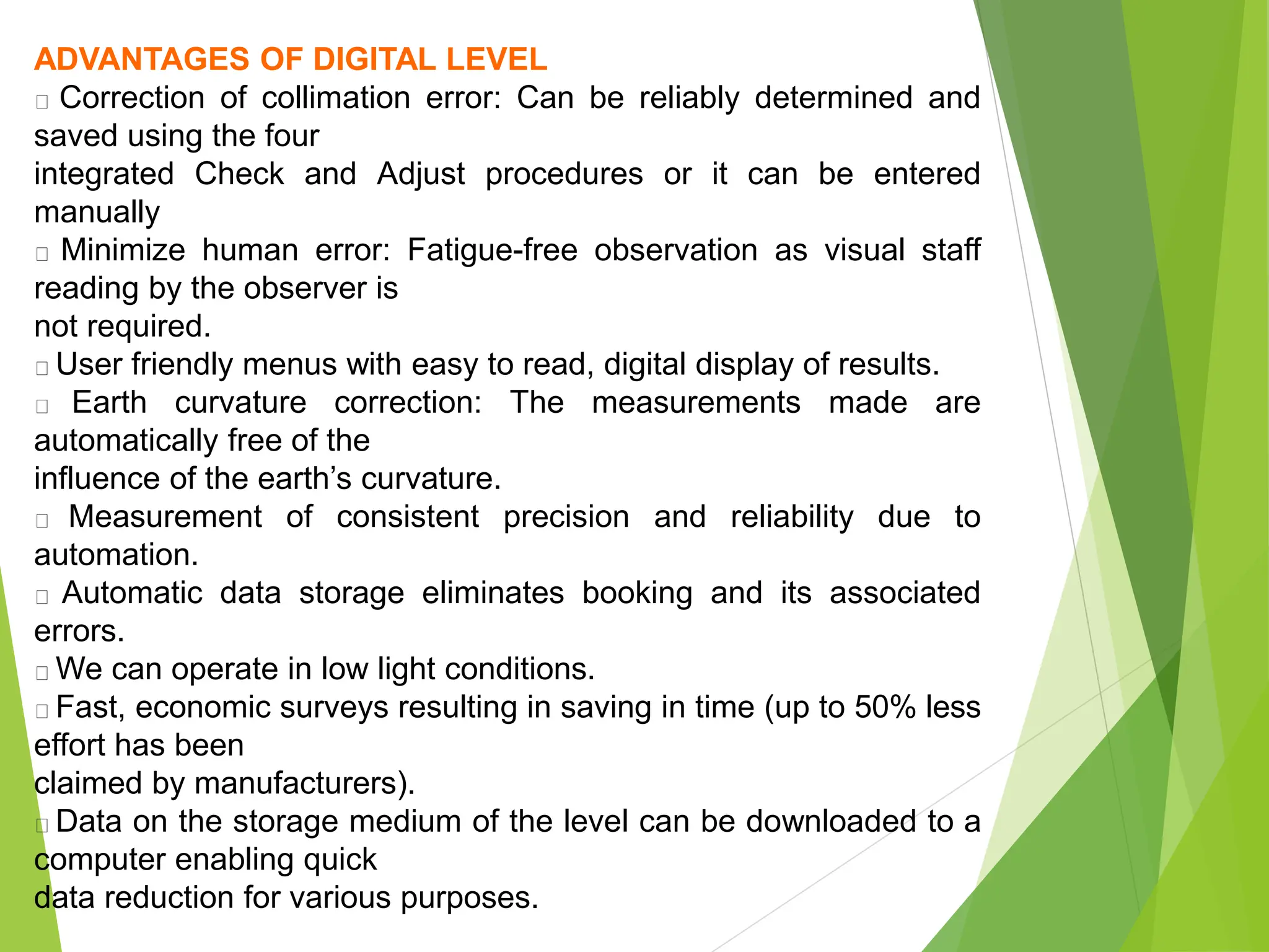 ADVANTAGES OF DIGITAL LEVEL
Correction of collimation error: Can be reliably determined and
saved using the four
integrated Check and Adjust procedures or it can be entered
manually
Minimize human error: Fatigue-free observation as visual staff
reading by the observer is
not required.
User friendly menus with easy to read, digital display of results.
Earth curvature correction: The measurements made are
automatically free of the
influence of the earth’s curvature.
Measurement of consistent precision and reliability due to
automation.
Automatic data storage eliminates booking and its associated
errors.
We can operate in low light conditions.
Fast, economic surveys resulting in saving in time (up to 50% less
effort has been
claimed by manufacturers).
Data on the storage medium of the level can be downloaded to a
computer enabling quick
data reduction for various purposes.
 
