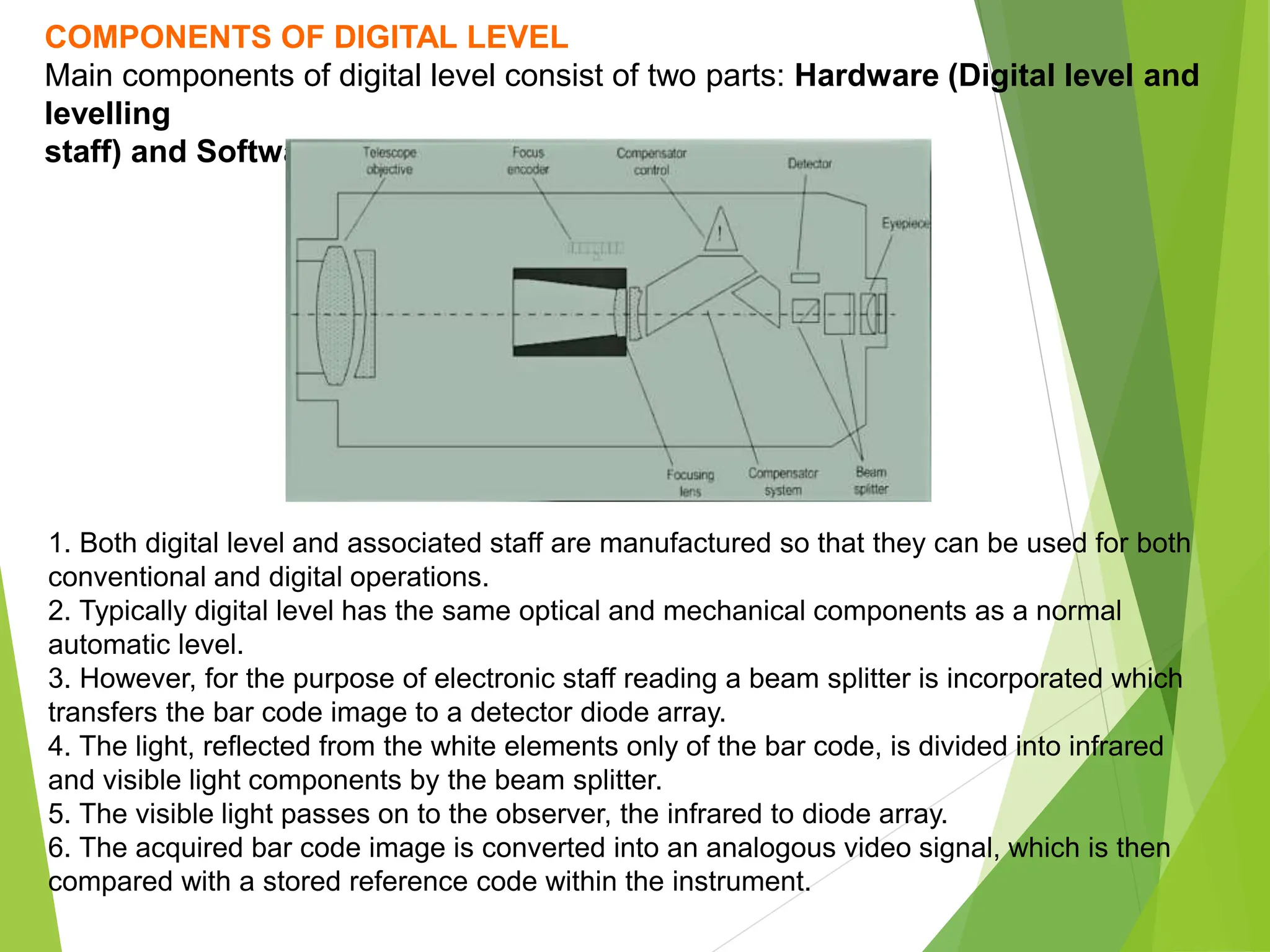 COMPONENTS OF DIGITAL LEVEL
Main components of digital level consist of two parts: Hardware (Digital level and
levelling
staff) and Software.
1. Both digital level and associated staff are manufactured so that they can be used for both
conventional and digital operations.
2. Typically digital level has the same optical and mechanical components as a normal
automatic level.
3. However, for the purpose of electronic staff reading a beam splitter is incorporated which
transfers the bar code image to a detector diode array.
4. The light, reflected from the white elements only of the bar code, is divided into infrared
and visible light components by the beam splitter.
5. The visible light passes on to the observer, the infrared to diode array.
6. The acquired bar code image is converted into an analogous video signal, which is then
compared with a stored reference code within the instrument.
 