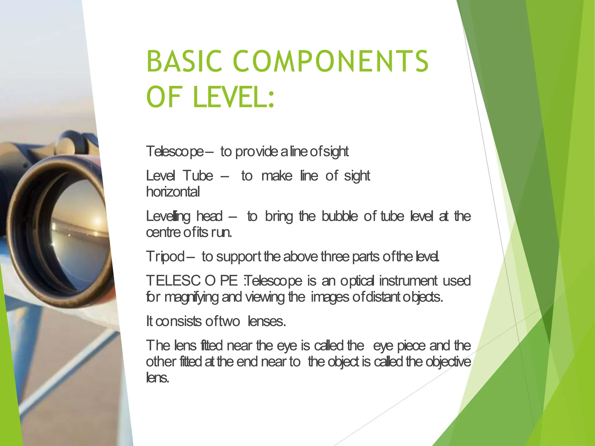 BASIC COMPONENTS
OF LEVEL:
Telescope– to providealineofsight
Level Tube – to make line of sight
horizontal
Levelling head – to bring the bubble of tube level at the
centreofitsrun.
Tripod– to supporttheabovethreeparts ofthelevel.
TELESC O PE :
Telescope is an optical instrument used
for magnifyingand viewing the images ofdistantobjects.
It consists oftwo lenses.
The lens fitted near the eye is called the eye piece and the
other fittedattheend near to the objectis calledthe objective
lens.
 