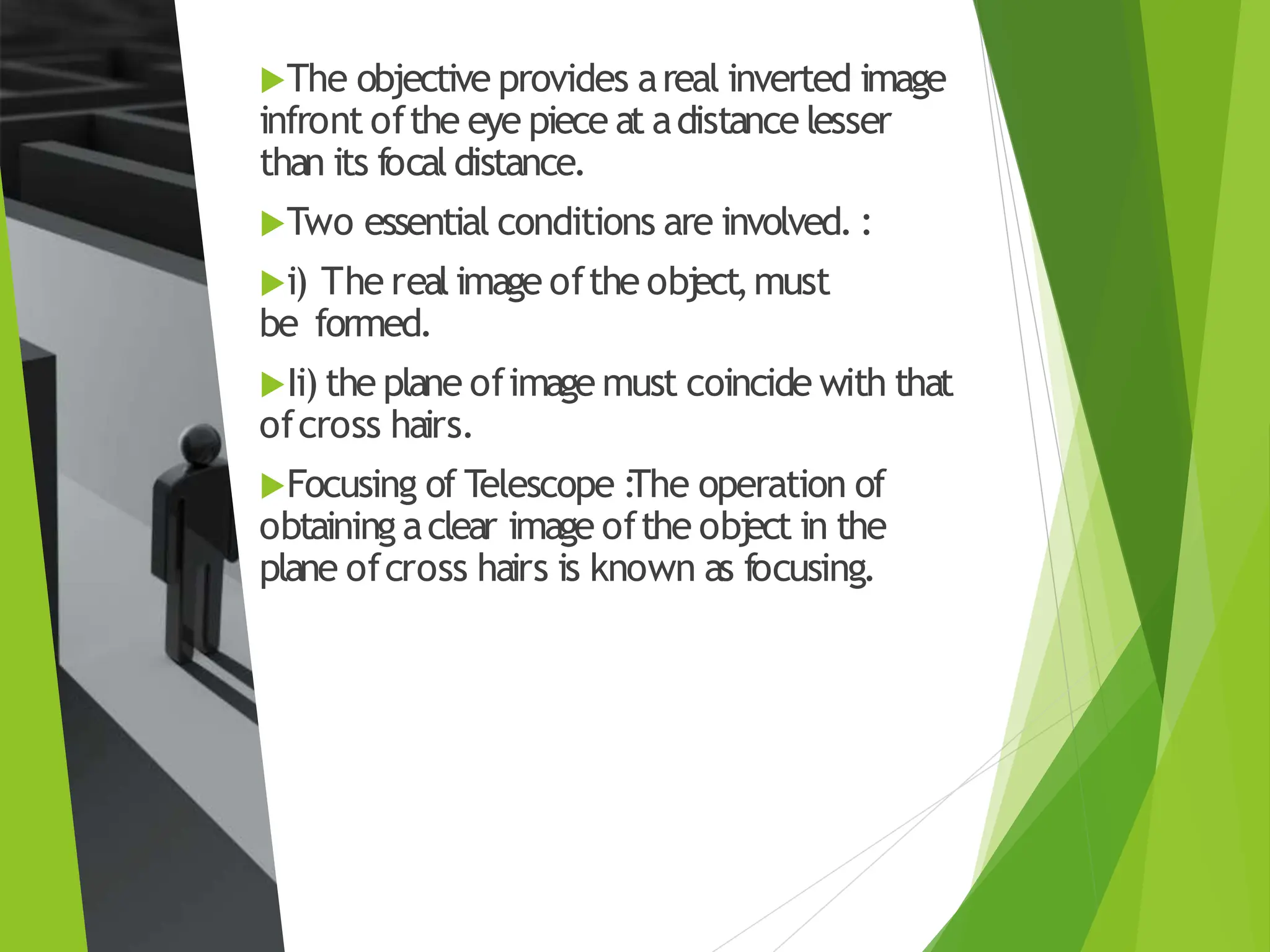 The objective provides areal inverted image
infront ofthe eye piece at adistance lesser
than its focal distance.
Two essential conditions are involved. :
i) The real image ofthe obj
ect,must
be formed.
Ii) the plane ofimage must coincide with that
ofcross hairs.
Focusing of Telescope :
The operation of
obtaining aclear image ofthe obj
ect in the
plane ofcross hairs is known as focusing.
 