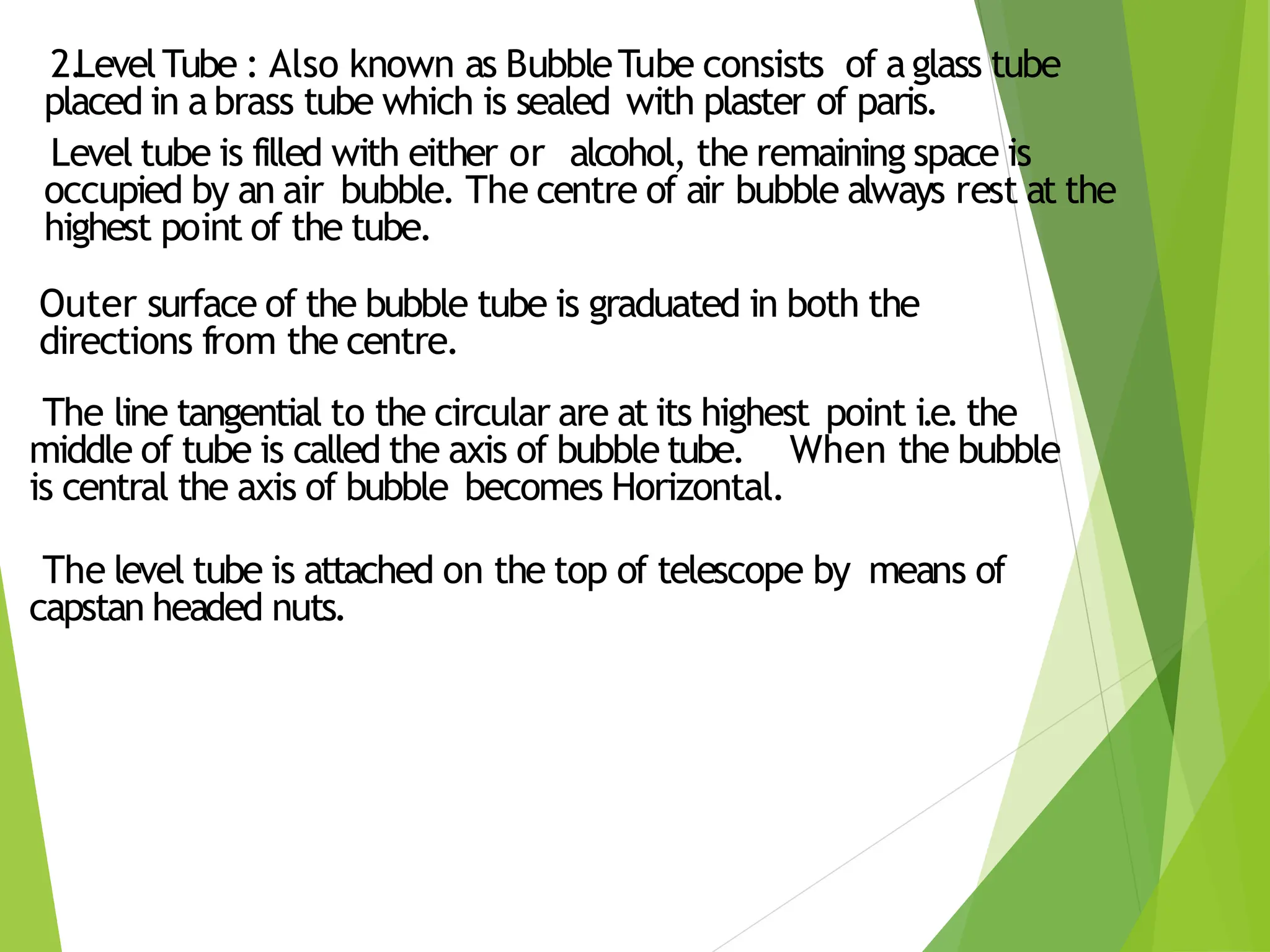 2.
LevelTube : Also known as BubbleTube consists of aglass tube
placed in abrass tube which is sealed with plaster of paris.
Level tube is filled with either or alcohol, the remaining space is
occupied by an air bubble. The centre of air bubble always rest at the
highest point of the tube.
Outer surface of the bubble tube is graduated in both the
directions from the centre.
The line tangential to the circular are at its highest point i.e. the
middle of tube is called the axis of bubble tube. When the bubble
is central the axis of bubble becomes Horizontal.
The level tube is attached on the top of telescope by means of
capstan headed nuts.
 