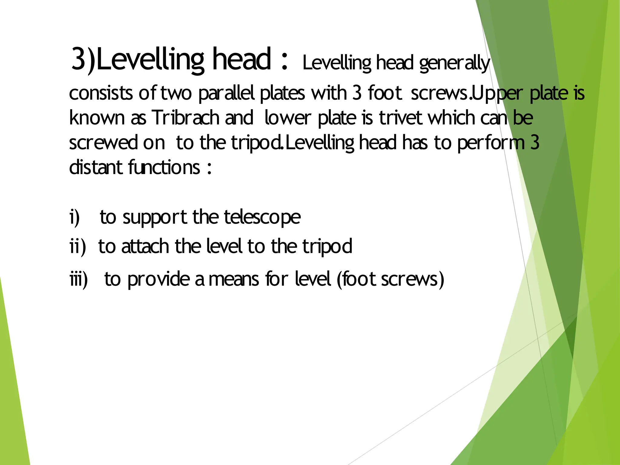 3)Levelling head : Levelling head generally
consists oftwo parallel plates with 3 foot screws.Upper plate is
known as Tribrach and lower plate is trivet which can be
screwed on to the tripod.Levelling head has to perform 3
distant functions :
i) to support the telescope
ii) to attach the level to the tripod
iii) to provide ameans for level (foot screws)
 