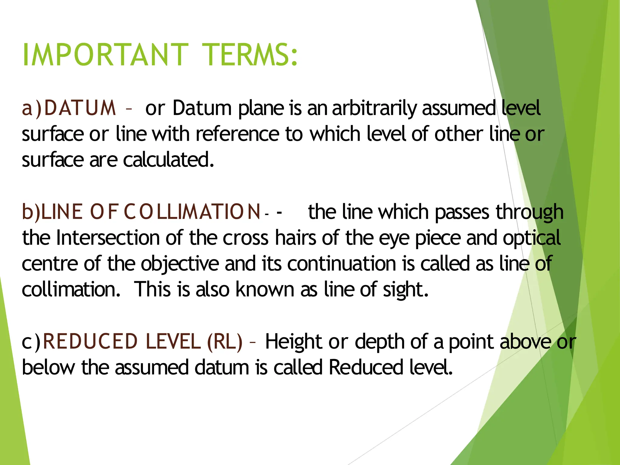 IMPORTANT TERMS:
a)DATUM – or Datum plane is an arbitrarily assumed level
surface or line with reference to which level of other line or
surface are calculated.
b)LINE OF COLLIMATION- - the line which passes through
the Intersection of the cross hairs of the eye piece and optical
centre of the objective and its continuation is called as line of
collimation. This is also known as line of sight.
c)REDUCED LEVEL (RL) – Height or depth of a point above or
below the assumed datum is called Reduced level.
 
